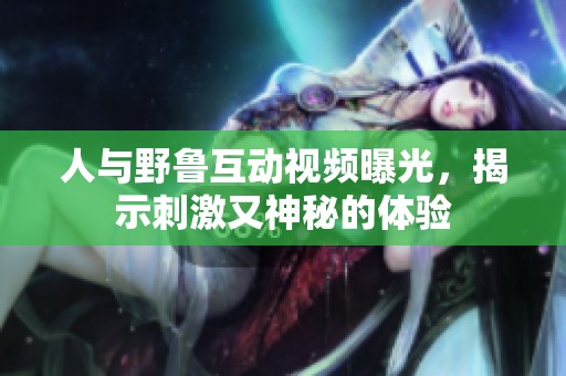人与野鲁互动视频曝光，揭示刺激又神秘的体验