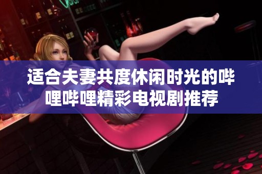 适合夫妻共度休闲时光的哔哩哔哩精彩电视剧推荐