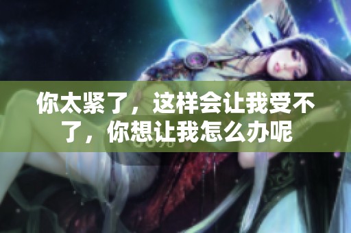 你太紧了，这样会让我受不了，你想让我怎么办呢