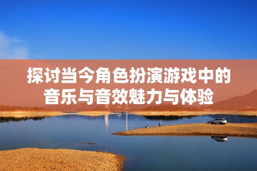 探讨当今角色扮演游戏中的音乐与音效魅力与体验