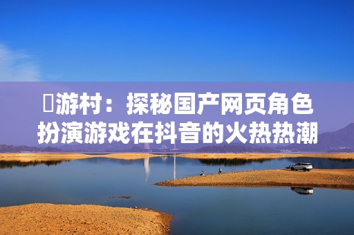 囧游村：探秘国产网页角色扮演游戏在抖音的火热热潮