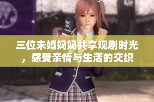 三位未婚妈妈共享观剧时光，感受亲情与生活的交织