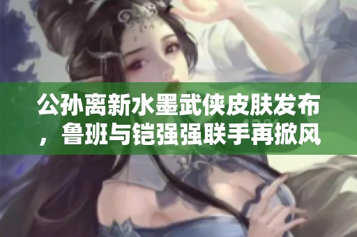 公孙离新水墨武侠皮肤发布，鲁班与铠强强联手再掀风潮