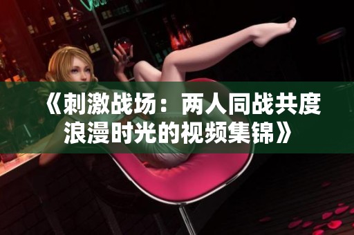 《刺激战场：两人同战共度浪漫时光的视频集锦》