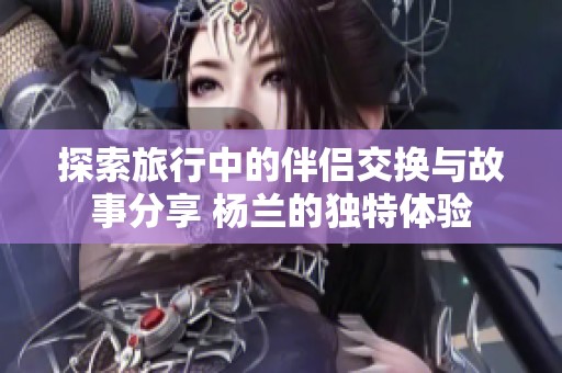 探索旅行中的伴侣交换与故事分享 杨兰的独特体验
