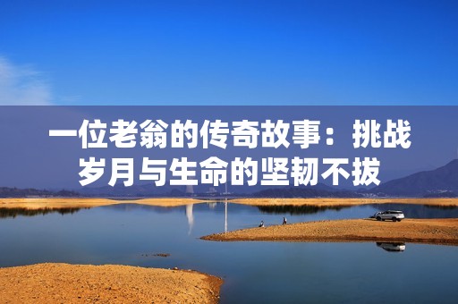 一位老翁的传奇故事：挑战岁月与生命的坚韧不拔