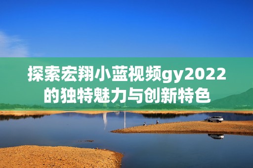 探索宏翔小蓝视频gy2022的独特魅力与创新特色