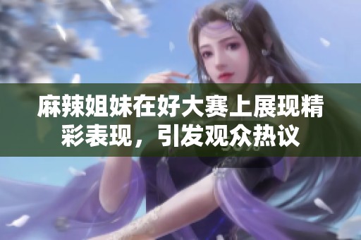 麻辣姐妹在好大赛上展现精彩表现，引发观众热议