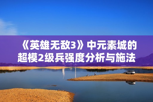 《英雄无敌3》中元素城的超模2级兵强度分析与施法策略揭秘