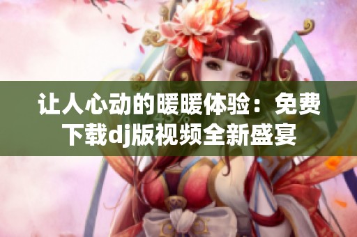 让人心动的暖暖体验：免费下载dj版视频全新盛宴