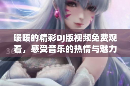 暖暖的精彩DJ版视频免费观看，感受音乐的热情与魅力