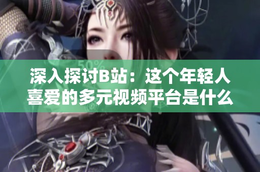 深入探讨B站：这个年轻人喜爱的多元视频平台是什么样的体验