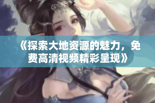《探索大地资源的魅力，免费高清视频精彩呈现》