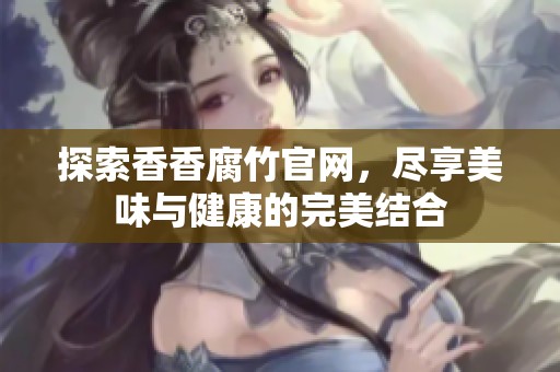 探索香香腐竹官网，尽享美味与健康的完美结合