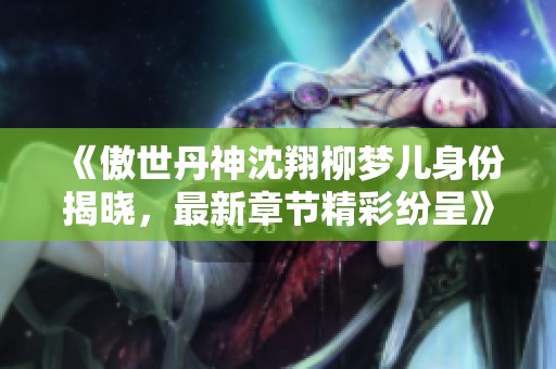 《傲世丹神沈翔柳梦儿身份揭晓，最新章节精彩纷呈》