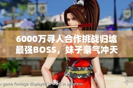 6000万寻人合作挑战归墟最强BOSS，妹子豪气冲天！