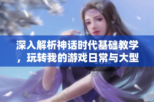 深入解析神话时代基础教学，玩转我的游戏日常与大型单机乐趣