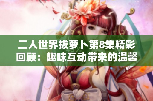 二人世界拔萝卜第8集精彩回顾：趣味互动带来的温馨时刻