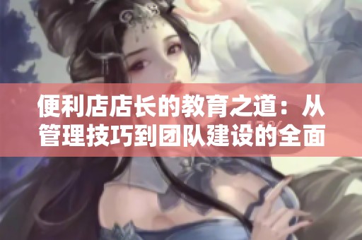 便利店店长的教育之道：从管理技巧到团队建设的全面解析