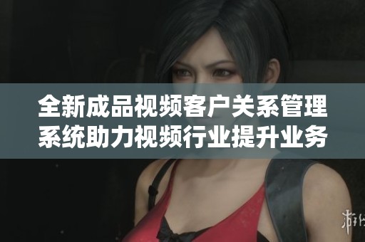 全新成品视频客户关系管理系统助力视频行业提升业务效率