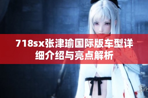 718sx张津瑜国际版车型详细介绍与亮点解析