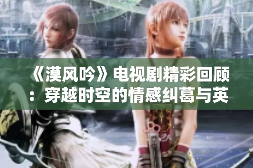 《漠风吟》电视剧精彩回顾：穿越时空的情感纠葛与英雄传奇