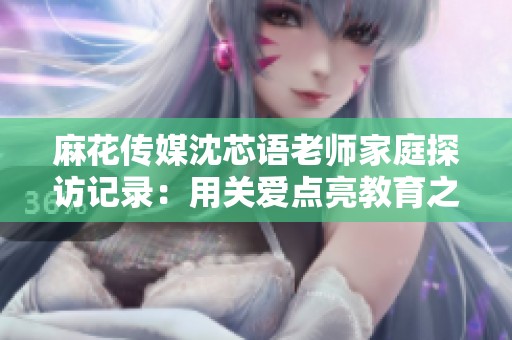 麻花传媒沈芯语老师家庭探访记录：用关爱点亮教育之路