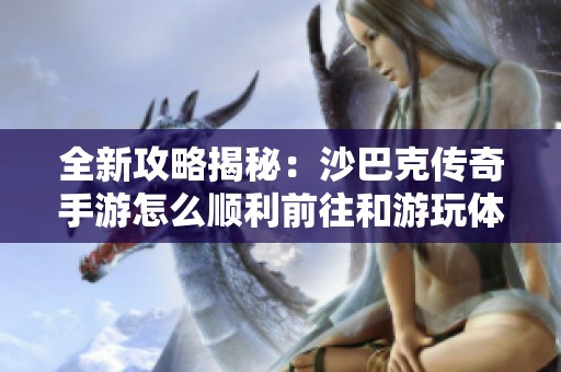 全新攻略揭秘：沙巴克传奇手游怎么顺利前往和游玩体验