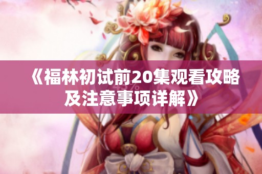 《福林初试前20集观看攻略及注意事项详解》