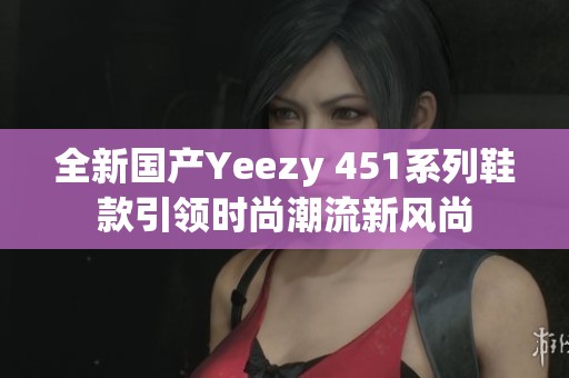 全新国产Yeezy 451系列鞋款引领时尚潮流新风尚