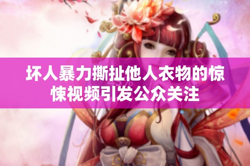 坏人暴力撕扯他人衣物的惊悚视频引发公众关注