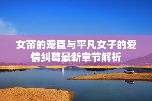 女帝的宠臣与平凡女子的爱情纠葛最新章节解析