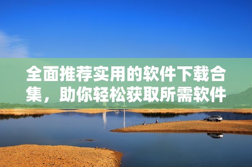 全面推荐实用的软件下载合集，助你轻松获取所需软件
