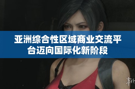 亚洲综合性区域商业交流平台迈向国际化新阶段