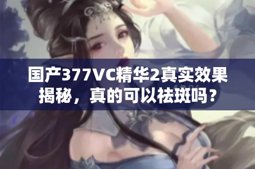 国产377VC精华2真实效果揭秘，真的可以祛斑吗？