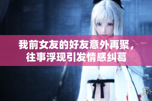 我前女友的好友意外再聚，往事浮现引发情感纠葛