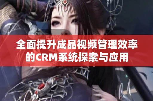 全面提升成品视频管理效率的CRM系统探索与应用