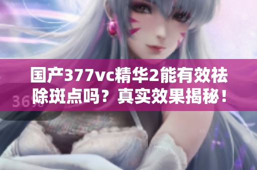 国产377vc精华2能有效祛除斑点吗？真实效果揭秘！