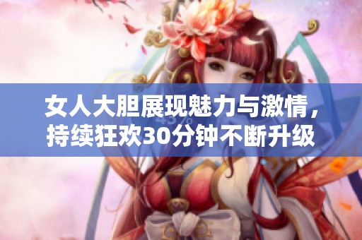 女人大胆展现魅力与激情，持续狂欢30分钟不断升级