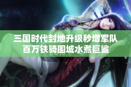 三国时代封地升级秒增军队百万铁骑围城水煮巨鲨