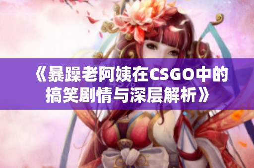 《暴躁老阿姨在CSGO中的搞笑剧情与深层解析》