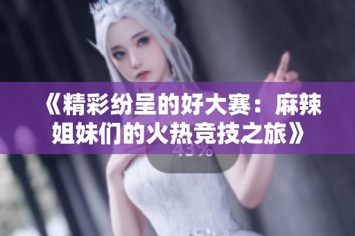 《精彩纷呈的好大赛：麻辣姐妹们的火热竞技之旅》