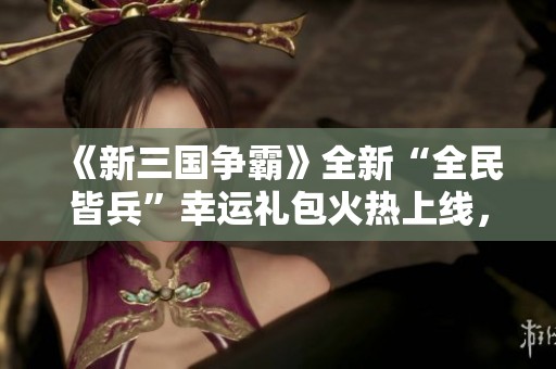 《新三国争霸》全新“全民皆兵”幸运礼包火热上线，快来领取吧！