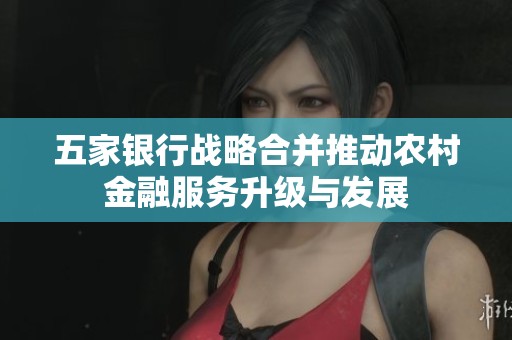 五家银行战略合并推动农村金融服务升级与发展