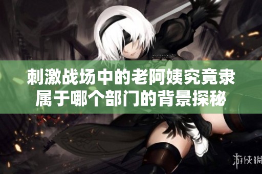 刺激战场中的老阿姨究竟隶属于哪个部门的背景探秘