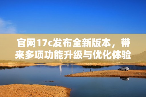 官网17c发布全新版本，带来多项功能升级与优化体验