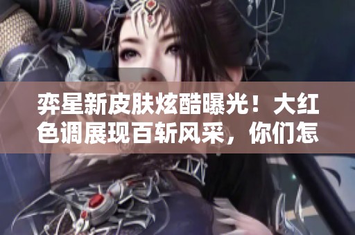弈星新皮肤炫酷曝光！大红色调展现百斩风采，你们怎么看？
