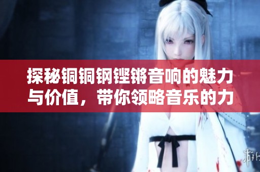 探秘铜铜钢铿锵音响的魅力与价值，带你领略音乐的力量