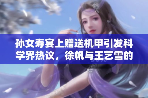 孙女寿宴上赠送机甲引发科学界热议，徐帆与王艺雪的传奇故事再续