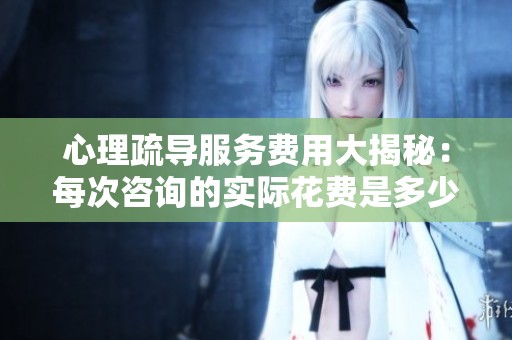 心理疏导服务费用大揭秘：每次咨询的实际花费是多少